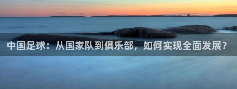中国足球：从国家队到俱乐部，如何实现全面发展？